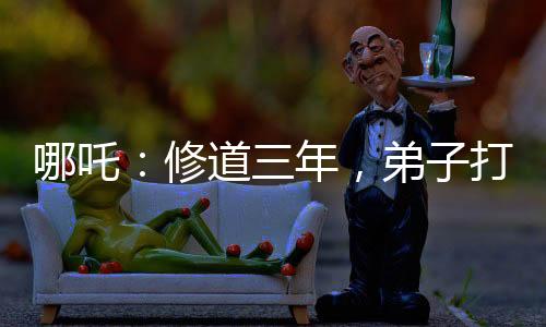 哪吒：修道三年，弟子打上玉虛宮