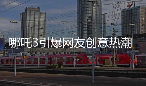 哪吒3引爆網(wǎng)友創(chuàng)意熱潮，粉絲自制內(nèi)容驚艷亮相