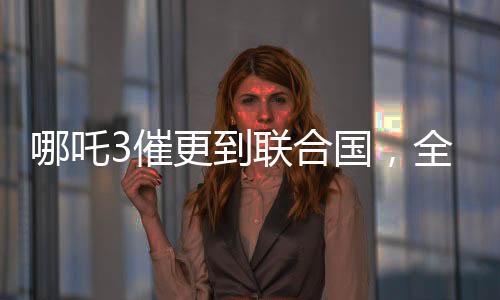 哪吒3催更到聯(lián)合國，全球粉絲熱情期待新篇章