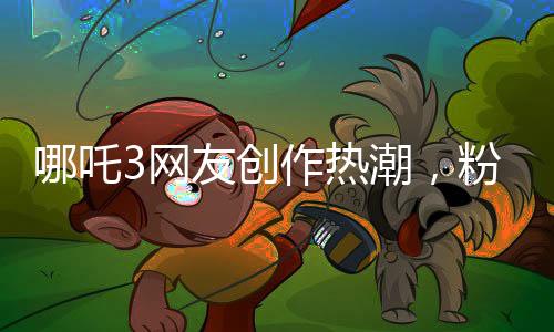 哪吒3網(wǎng)友創(chuàng)作熱潮，粉絲力量鑄就全新傳奇