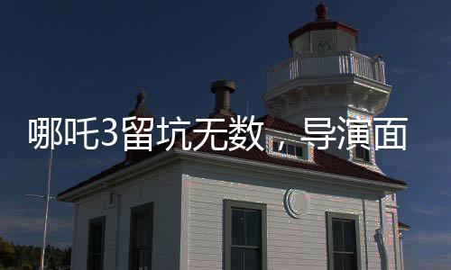 哪吒3留坑無數(shù)，導(dǎo)演面臨壓力，創(chuàng)作背后的挑戰(zhàn)與期待