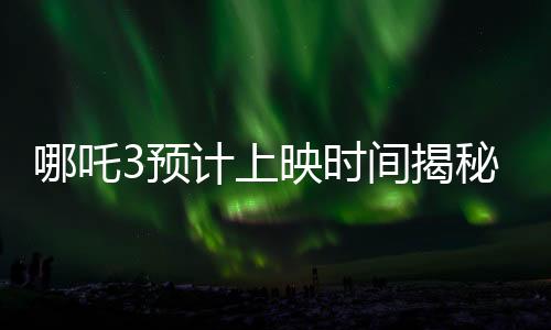 哪吒3預(yù)計(jì)上映時(shí)間揭秘，導(dǎo)演親自回應(yīng)，期待值拉滿！
