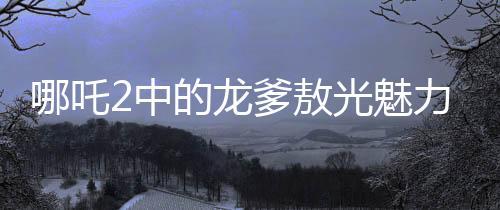 哪吒2中的龍爹敖光魅力解析