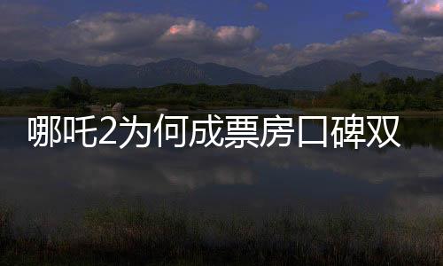 哪吒2為何成票房口碑雙冠王？深度剖析其成功背后的秘密