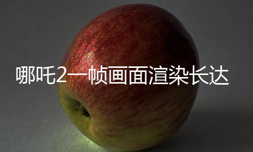 哪吒2一幀畫(huà)面渲染長(zhǎng)達(dá)40小時(shí)，揭秘電影背后的技術(shù)魔法