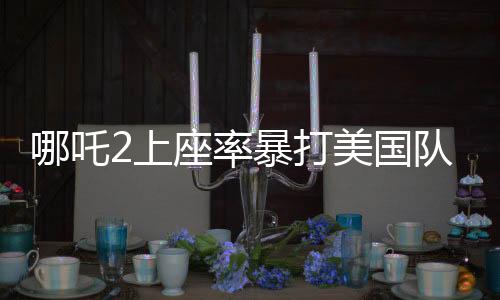 哪吒2上座率暴打美國隊長4，暑期檔掀起文化熱潮