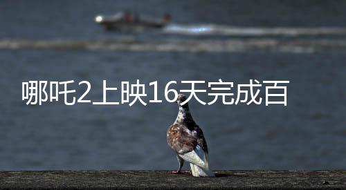 哪吒2上映16天完成百億補(bǔ)貼計(jì)劃，創(chuàng)記錄引領(lǐng)暑期檔