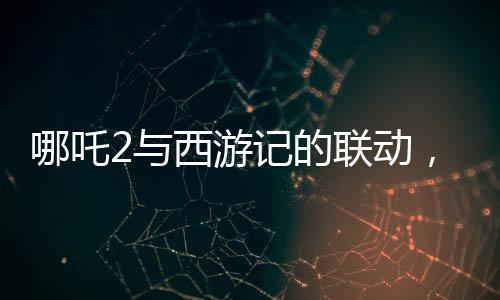 哪吒2與西游記的聯(lián)動(dòng)，跨界合作掀起神話熱潮