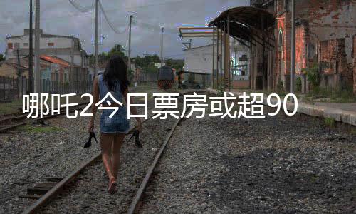 哪吒2今日票房或超90億，刷新紀錄的熱門電影分析