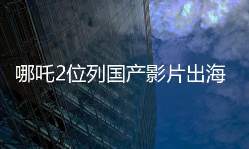 哪吒2位列國產(chǎn)影片出海榜前十五、矚目之作在國際舞臺(tái)大放異彩