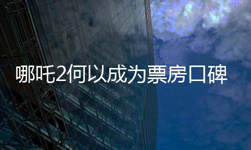 哪吒2何以成為票房口碑雙冠王，深度剖析其成功因素