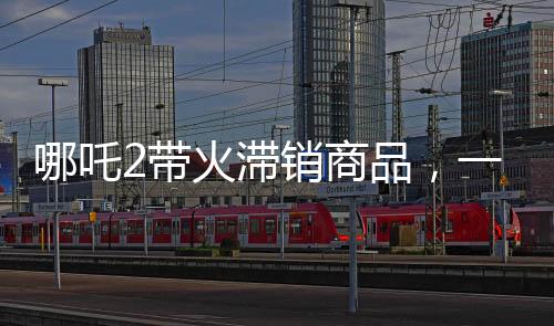 哪吒2帶火滯銷商品，一場(chǎng)神奇營(yíng)銷風(fēng)暴來(lái)襲