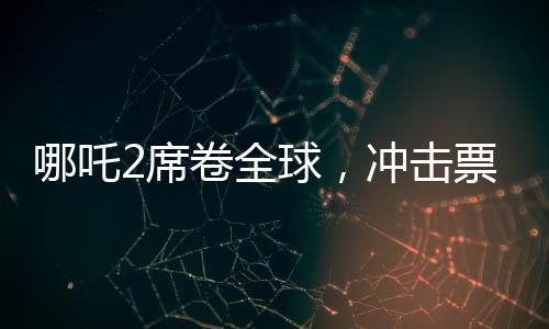 哪吒2席卷全球，沖擊票房第七，展現(xiàn)東方神話魅力
