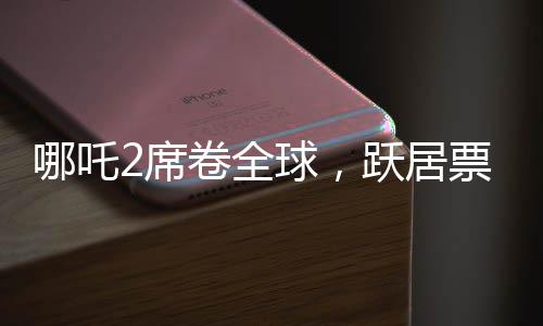 哪吒2席卷全球，躍居票房榜前九、神話再續(xù)輝煌