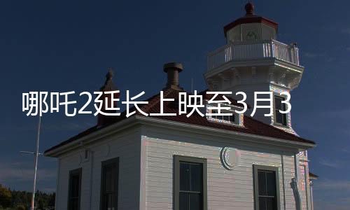 哪吒2延長上映至3月30日，影片熱度持續(xù)高漲，再次延長放映期
