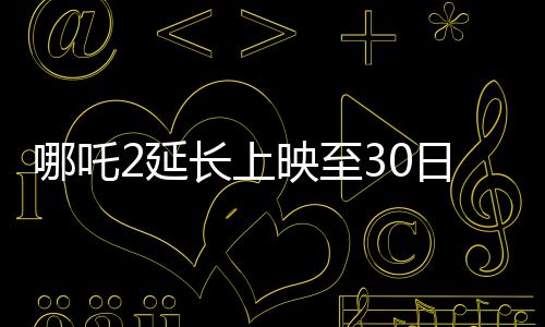 哪吒2延長上映至30日，再創(chuàng)票房奇跡