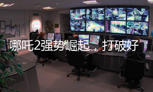哪吒2強勢崛起，打破好萊塢影片壟斷
