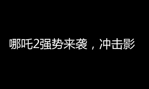 哪吒2強(qiáng)勢來襲，沖擊影史前五，究竟誰能擋得??？