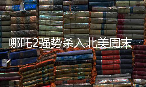 哪吒2強(qiáng)勢殺入北美周末票房前五，國產(chǎn)動畫再掀熱潮