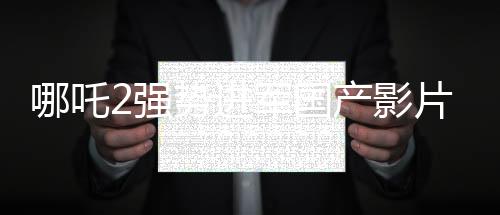 哪吒2強(qiáng)勢(shì)進(jìn)軍國(guó)產(chǎn)影片出海榜前15，文化輸出再顯華章