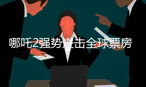 哪吒2強勢進擊全球票房榜，榮登前四十！