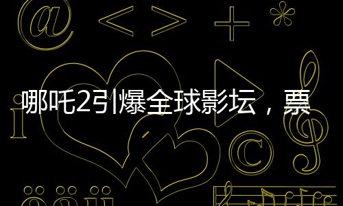 哪吒2引爆全球影壇，票房狂攬進(jìn)全球前七