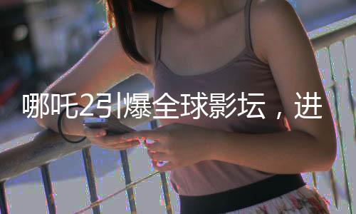 哪吒2引爆全球影壇，進(jìn)入全球影史票房TOP15