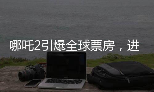 哪吒2引爆全球票房，進(jìn)入全球票房榜前三十