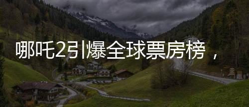 哪吒2引爆全球票房榜，榮登全球前四十