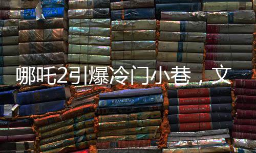 哪吒2引爆冷門小巷，文化碰撞點燃新熱點