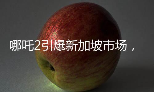 哪吒2引爆新加坡市場，發(fā)行方驚艷表現(xiàn)引人矚目