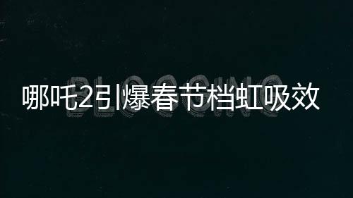 哪吒2引爆春節(jié)檔虹吸效應(yīng)，一場席卷電影界的狂飆風(fēng)暴