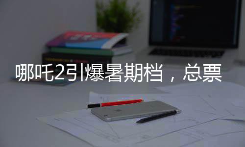 哪吒2引爆暑期檔，總票房預(yù)測超87億元