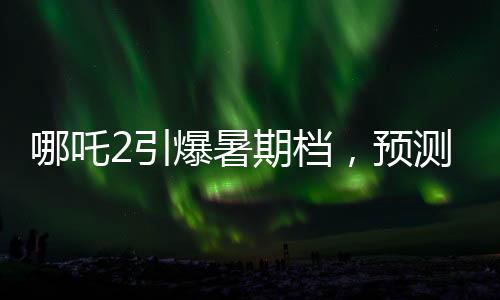 哪吒2引爆暑期檔，預(yù)測票房最高飆至145億