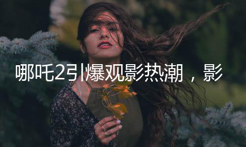 哪吒2引爆觀影熱潮，影院靠此七天內(nèi)賺得巨額收益，觀影現(xiàn)象掀起討論狂潮！