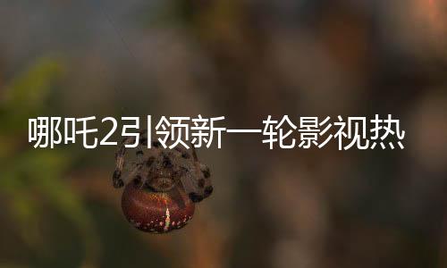 哪吒2引領(lǐng)新一輪影視熱潮，進(jìn)入中國(guó)影史票房前五