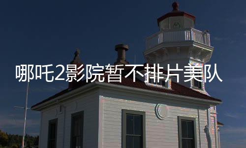哪吒2影院暫不排片美隊4，暑期檔熱點前瞻