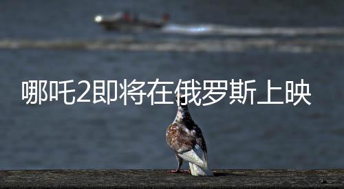 哪吒2即將在俄羅斯上映，文化交融下的東方神話魅力