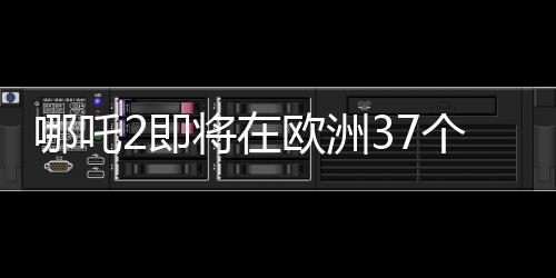 哪吒2即將在歐洲37個(gè)國(guó)家上映，備受矚目的國(guó)產(chǎn)動(dòng)畫(huà)再掀熱潮