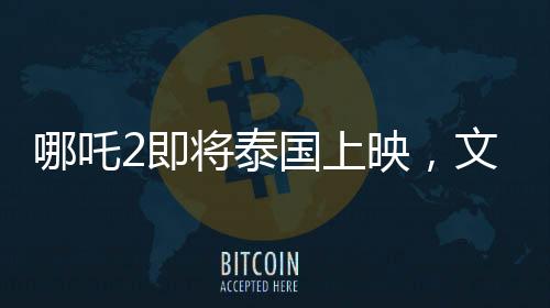 哪吒2即將泰國上映，文化碰撞下的奇幻之旅備受期待