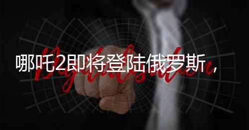 哪吒2即將登陸俄羅斯，中華文化在世界舞臺(tái)上再次展現(xiàn)魅力