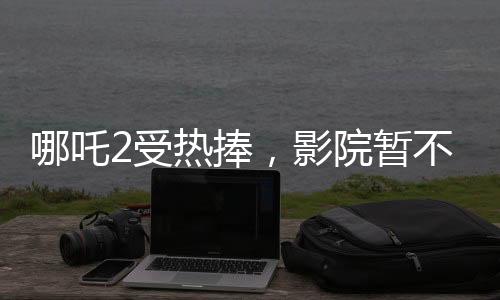 哪吒2受熱捧，影院暫不排片美隊(duì)4