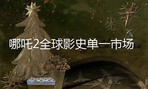 哪吒2全球影史單一市場(chǎng)票房奪冠，創(chuàng)紀(jì)錄成就震撼全球！