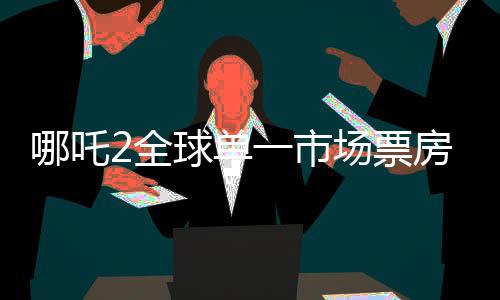 哪吒2全球單一市場(chǎng)票房沖進(jìn)前二、刷新紀(jì)錄的國(guó)產(chǎn)動(dòng)畫佳作