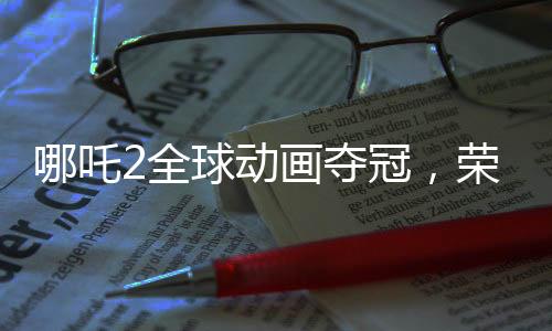 哪吒2全球動畫奪冠，榮耀背后的故事
