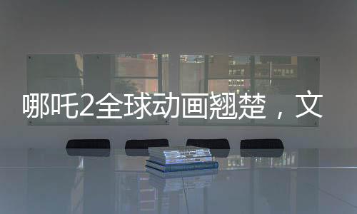 哪吒2全球動畫翹楚，文化瑰寶再次震撼世界