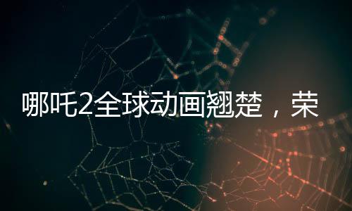哪吒2全球動(dòng)畫翹楚，榮耀再續(xù)的第一篇章