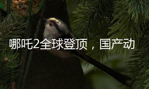 哪吒2全球登頂，國產(chǎn)動畫的新里程碑