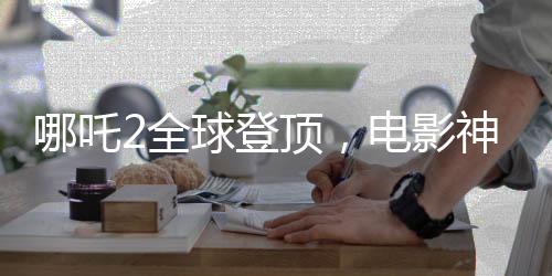哪吒2全球登頂，電影神話的新篇章