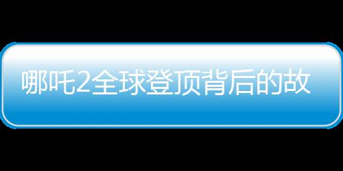 哪吒2全球登頂背后的故事